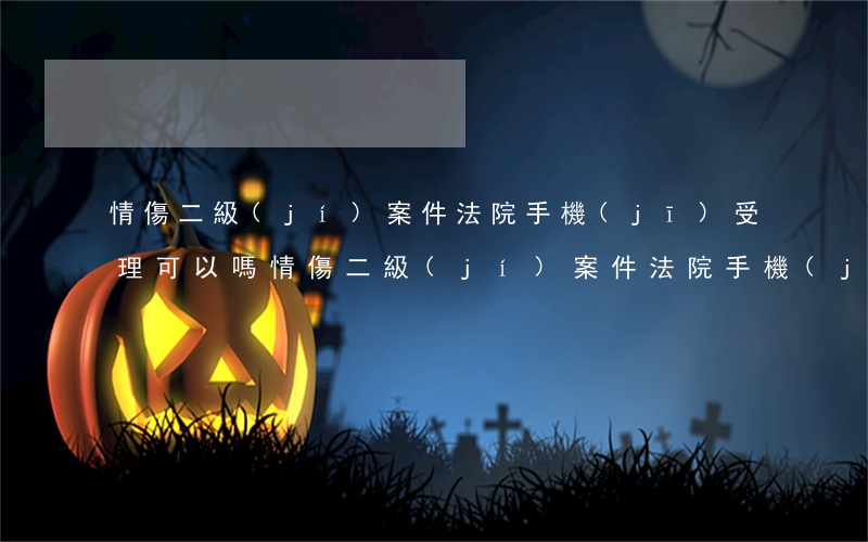 情傷二級(jí)案件法院手機(jī)受理可以嗎(情傷二級(jí)案件法院手機(jī)受理可以嗎)