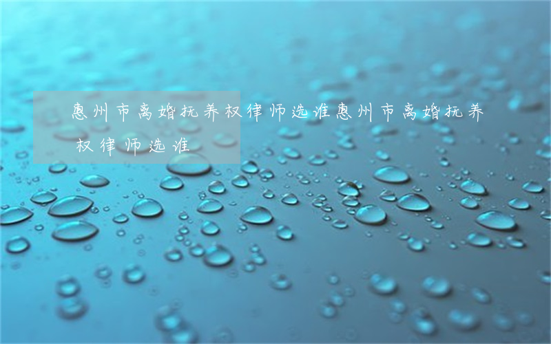惠州市离婚抚养权律师选谁(惠州市离婚抚养权律师选谁)