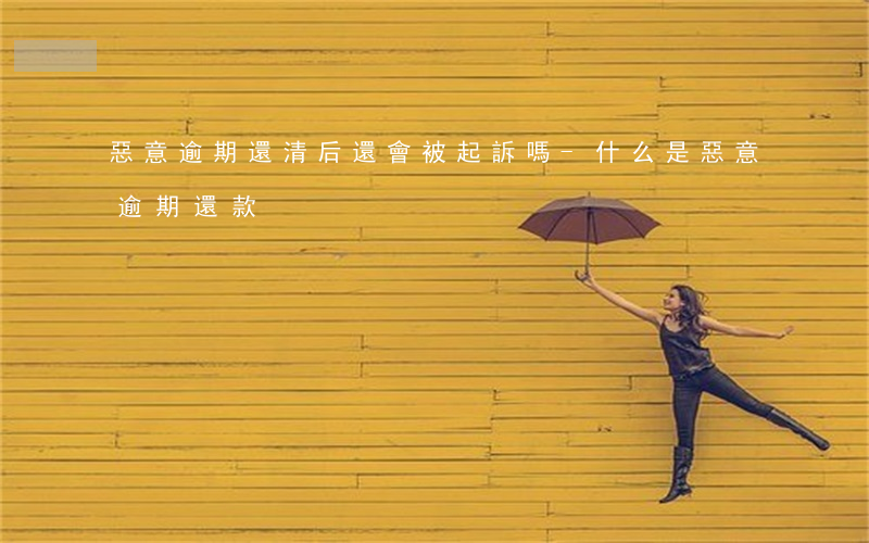 惡意逾期還清后還會被起訴嗎-什么是惡意逾期還款