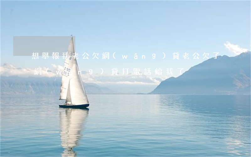 想舉報我老公欠網(wǎng)貸(老公欠了網(wǎng)貸打電話給我了)