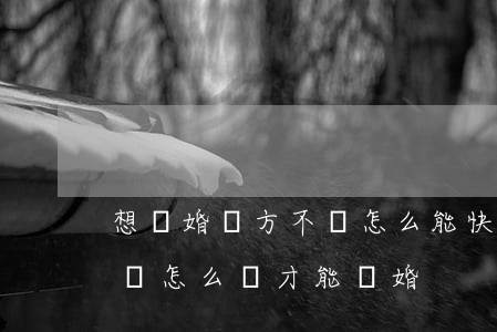 想離婚對方不離怎么能快速離婚(離婚對方不離怎么辦才能離婚)