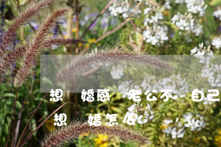 想離婚感覺老公不愛自己了(老公想離婚我不想離婚怎么辦)
