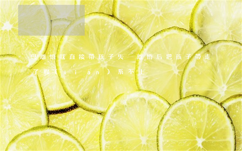 想離婚我直接帶孩子失蹤(離婚后把孩子帶走了聯(lián)系不上)