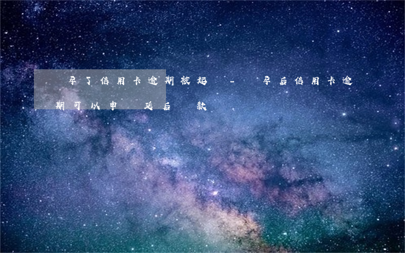 懷孕了信用卡逾期被起訴-懷孕后信用卡逾期可以申請延后還款嗎