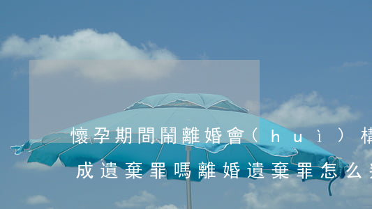 懷孕期間鬧離婚會(huì)構(gòu)成遺棄罪嗎(離婚遺棄罪怎么判)