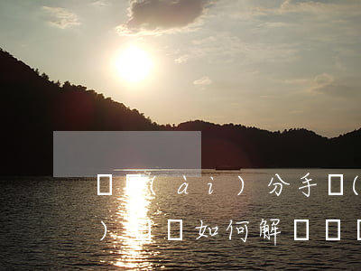 戀愛(ài)分手經(jīng)濟(jì)糾紛如何解決，戀愛(ài)分手經(jīng)濟(jì)糾紛如何解決律師
