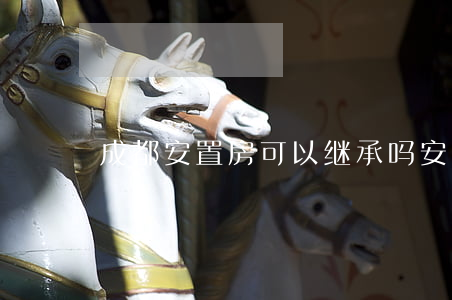 成都安置房可以继承吗(安置房能继承吗)