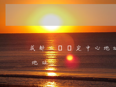 成都工傷鑒定中心地址(成都市傷殘鑒定中心地址)