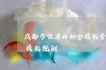 成都市住房公积金提取管理办法(成都公积金提取规则)