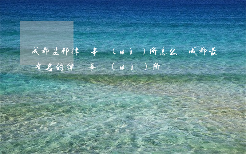 成都法邦律師事務(wù)所怎么樣(成都最有名的律師事務(wù)所)