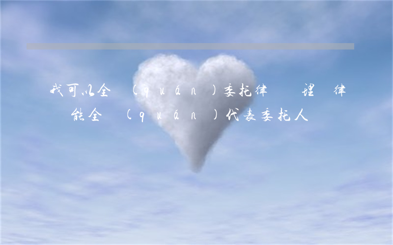 我可以全權(quán)委托律師處理嗎(律師能全權(quán)代表委托人嗎)