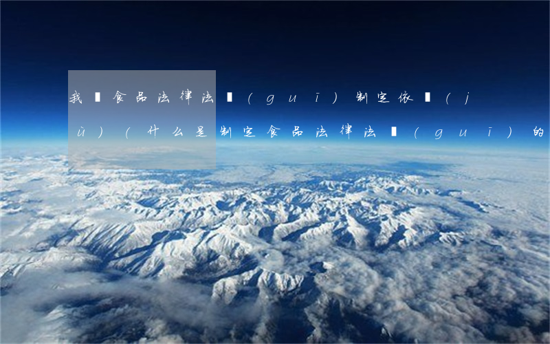 我國食品法律法規(guī)制定依據(jù)(什么是制定食品法律法規(guī)的來源和基本依據(jù))
