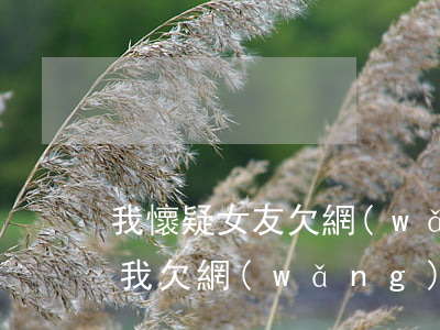 我懷疑女友欠網(wǎng)貸(女朋友知道我欠網(wǎng)貸分手了)