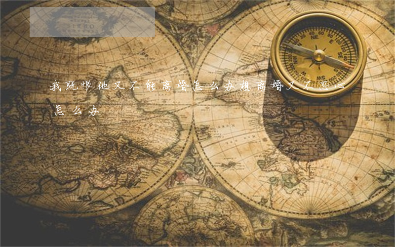我既恨他又不能离婚怎么办(想离婚又不忍心怎么办)