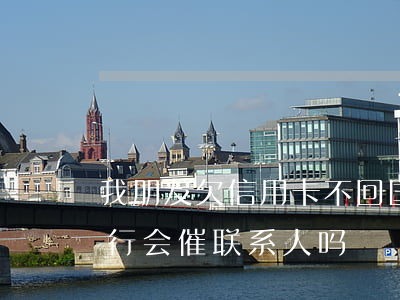 我朋友欠信用卡不回国(朋友欠信用卡不还银行会催联系人吗)
