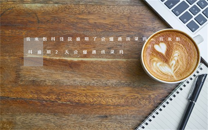 我来数科贷款逾期了会爆通讯录吗-我来数科逾期2天会爆通讯录吗?