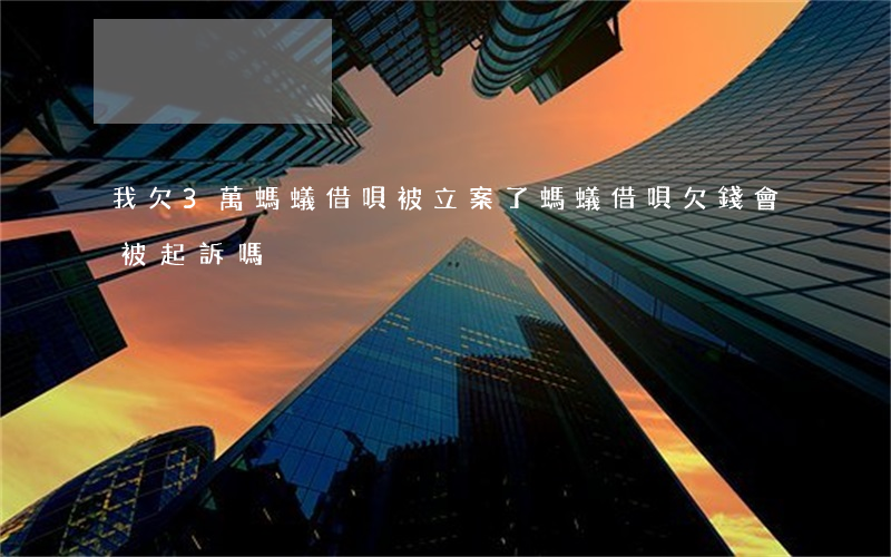 我欠3萬螞蟻借唄被立案了(螞蟻借唄欠錢會被起訴嗎)