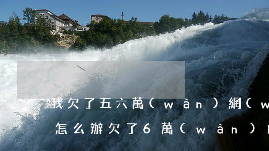 我欠了五六萬(wàn)網(wǎng)貸怎么辦(欠了6萬(wàn)的網(wǎng)貸我該怎么辦)