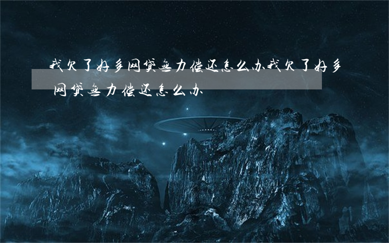 我欠了好多网贷无力偿还怎么办(我欠了好多网贷无力偿还怎么办)