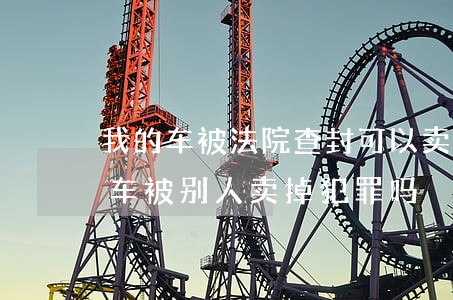 我的车被法院查封可以卖给别人吗(我的查封车被别人卖掉犯罪吗)