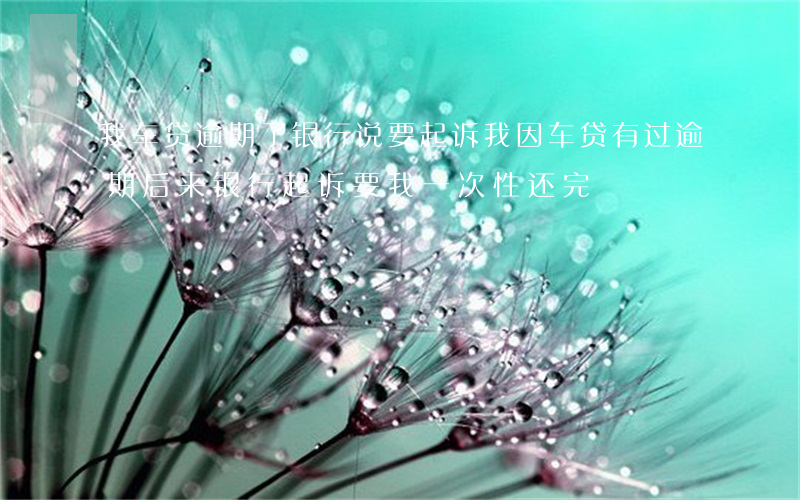 我车贷逾期了银行说要起诉我(因车贷有过逾期,后来银行起诉要我一次性还完)