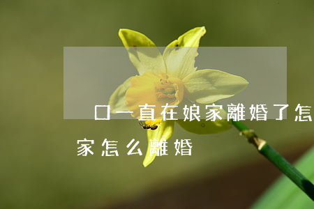 戶口一直在娘家離婚了怎么證明(戶口本在娘家怎么離婚)