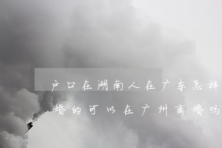 户口在湖南人在广东怎样起诉离婚(在湖南结婚的,可以在广州离婚吗)