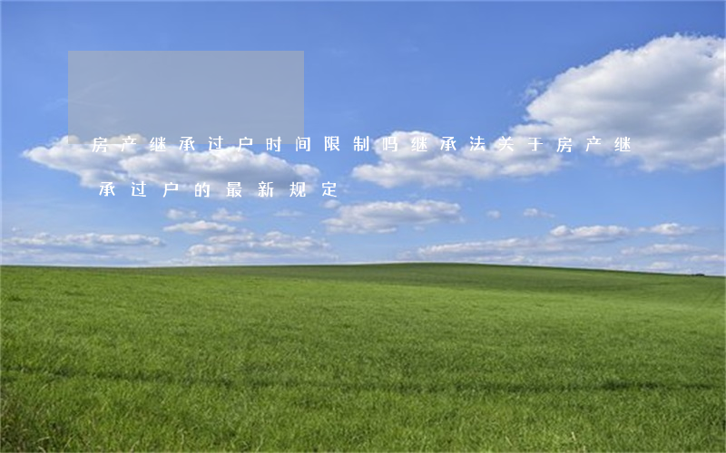 房产继承过户时间限制吗(继承法关于房产继承过户的最新规定)