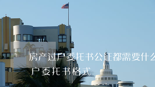房产过户委托书公证都需要什么证件（房产过户委托书格式）