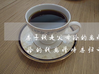 房子钱是父母给的离婚后女方有事(买房父母给的钱,离婚时房归谁)