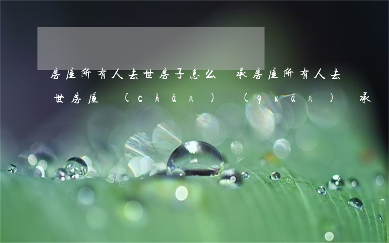 房屋所有人去世房子怎么繼承(房屋所有人 去世 房屋產(chǎn)權(quán)繼承)