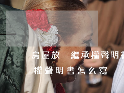 房屋放棄繼承權聲明書怎么寫(房屋放棄繼承權聲明書怎么寫)