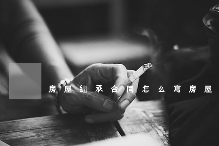 房屋繼承合同怎么寫(房屋繼承契約怎么寫)