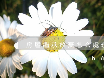 房屋繼承放棄怎么處理(寫了放棄繼承的人還能繼承房產(chǎn)嗎?)