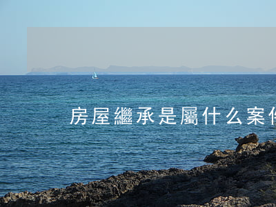 房屋繼承是屬什么案件(房屋的繼承人有哪些)