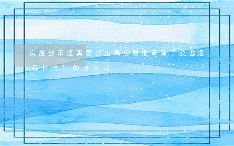 房屋繼承還需要公正嗎(房屋繼承除了公證還有什么別的方法嗎)