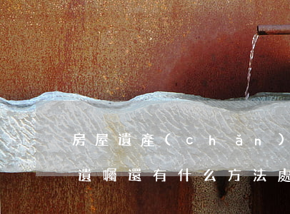 房屋遺產(chǎn)遺囑繼承怎么辦(除了遺囑還有什么方法處理房產(chǎn)繼承)