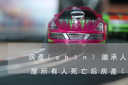 房產(chǎn)繼承人一方死亡怎么辦(房屋所有人死亡后房產(chǎn)的繼承)