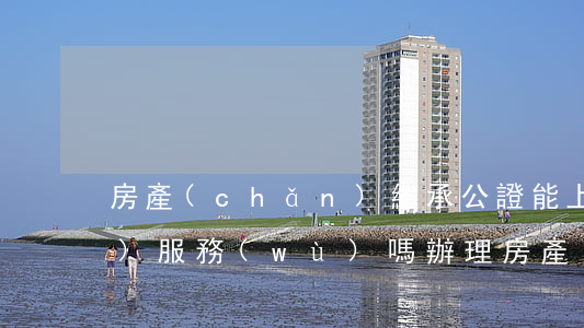 房產(chǎn)繼承公證能上門(mén)服務(wù)嗎(辦理房產(chǎn)繼承公證可以委托他人嗎)