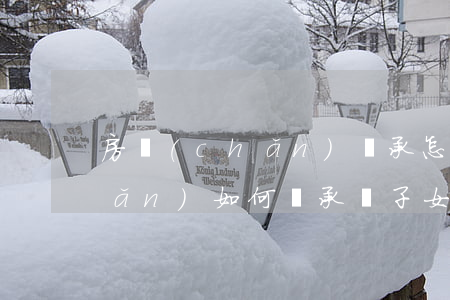 房產(chǎn)繼承怎么分配(房產(chǎn)如何繼承給子女)