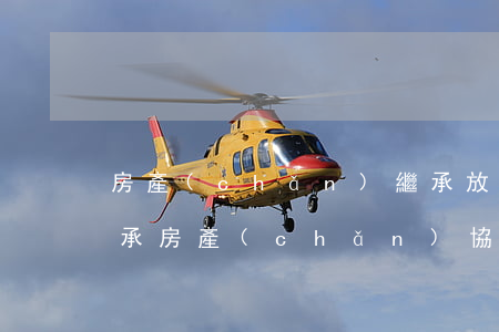 房產(chǎn)繼承放棄怎么辦理(放棄繼承房產(chǎn)協(xié)議怎么寫(xiě)才有效)