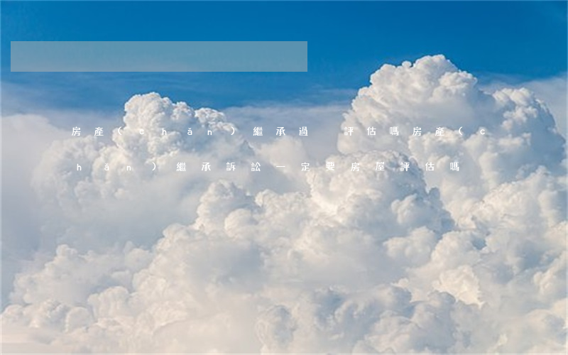 房產(chǎn)繼承過戶評估嗎(房產(chǎn)繼承訴訟一定要房屋評估嗎)