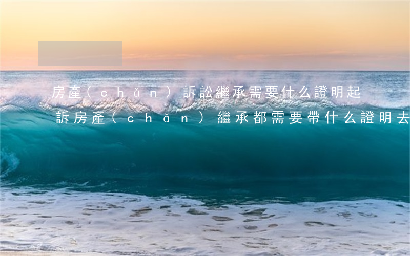 房產(chǎn)訴訟繼承需要什么證明(起訴房產(chǎn)繼承都需要帶什么證明去)