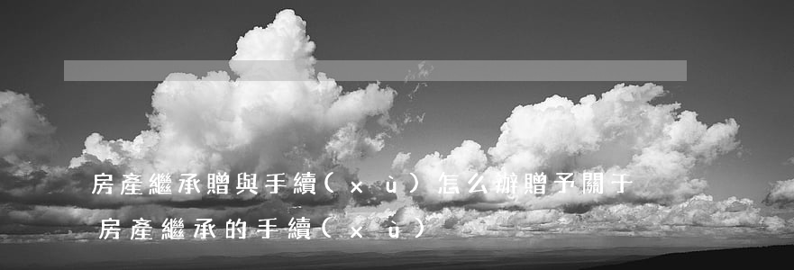房產繼承贈與手續(xù)怎么辦(贈予關于房產繼承的手續(xù))