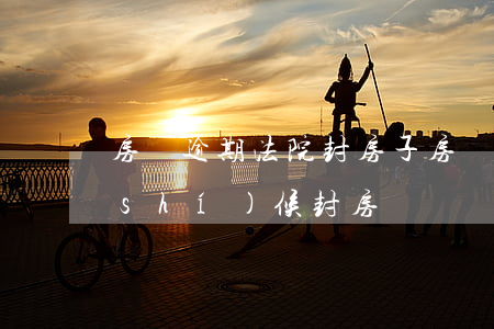 房貸逾期法院封房子(房貸逾期法院什么時(shí)候封房)