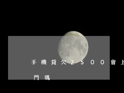 手機貸欠2500會上門嗎(欠款一千多會上門嗎)