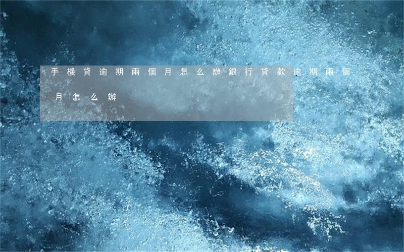 手機貸逾期兩個月怎么辦(銀行貸款逾期兩個月怎么辦)