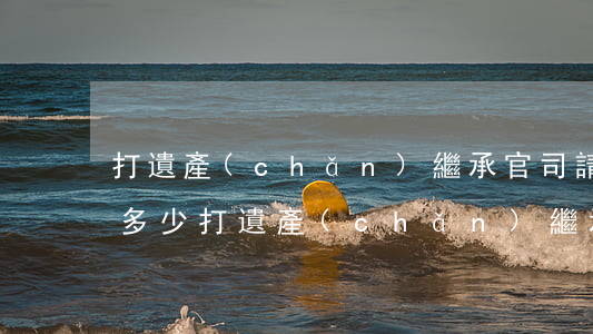 打遺產(chǎn)繼承官司請律師收費是多少(打遺產(chǎn)繼承官司律師怎么收費)