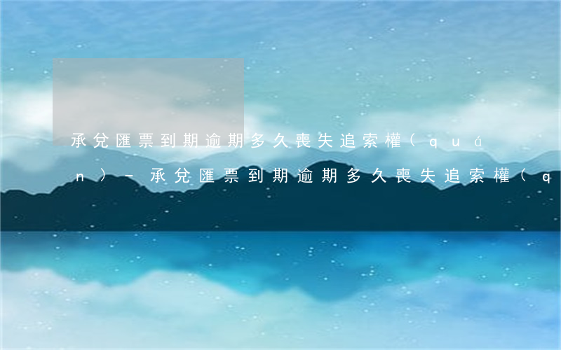 承兌匯票到期逾期多久喪失追索權(quán)-承兌匯票到期逾期多久喪失追索權(quán)限