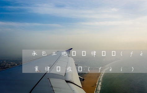 承包土地糾紛律師費(fèi)用(土地糾紛案律師收費(fèi))